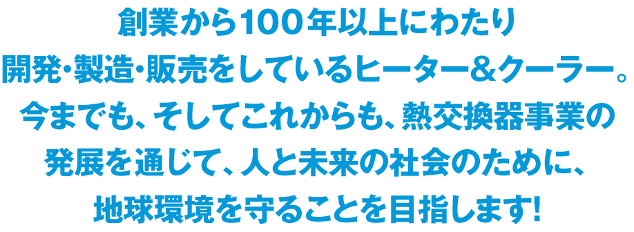 創業から100 年以上にわたり開発・製造・販売をしているヒーター＆クーラー。
今までも、そしてこれからも、熱交換器事業の発展を通じて、人と未来の社会のために、地球環境を守ることを目指します！